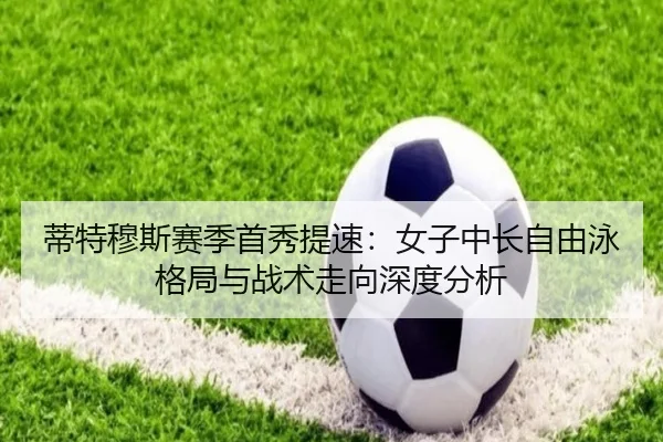 蒂特穆斯赛季首秀提速：女子中长自由泳格局与战术走向深度分析