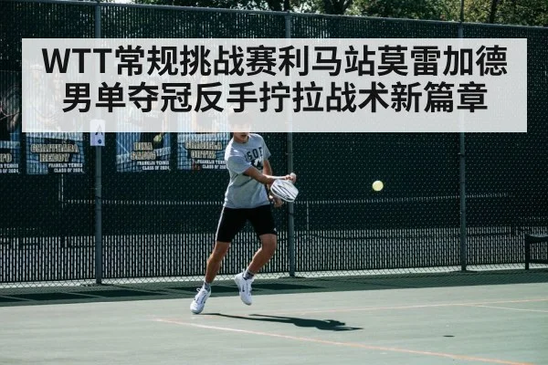 WTT常规挑战赛利马站莫雷加德男单夺冠反手拧拉战术新篇章