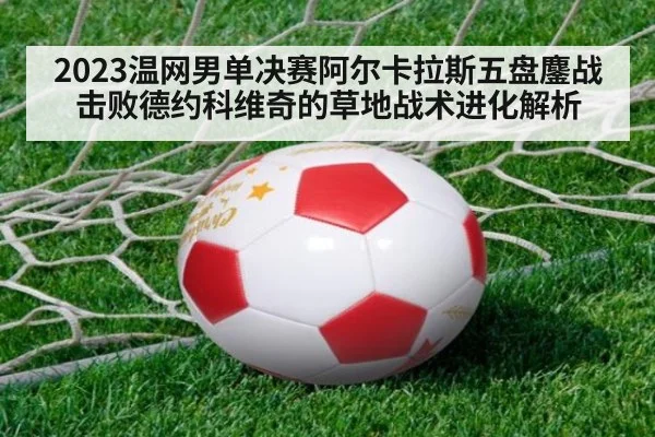 2023温网男单决赛阿尔卡拉斯五盘鏖战击败德约科维奇的草地战术进化解析