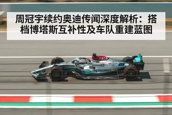 周冠宇续约奥迪传闻深度解析：搭档博塔斯互补性及车队重建蓝图